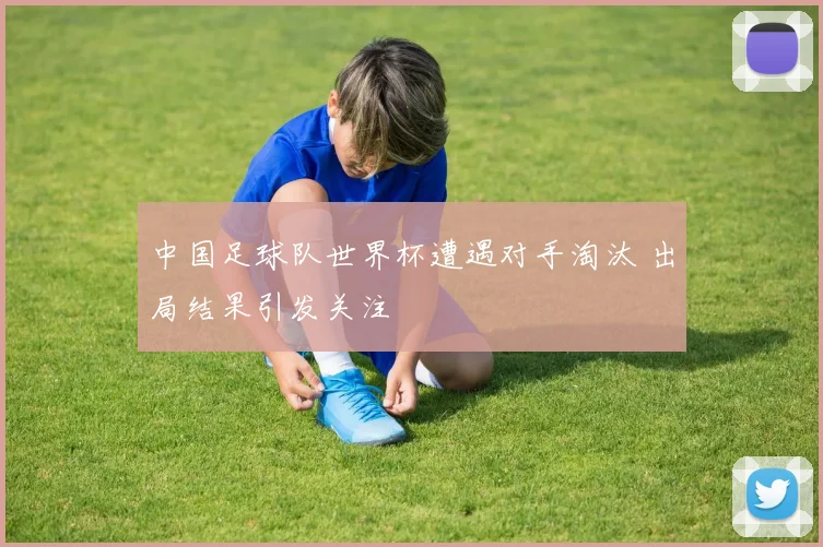 中国足球队世界杯遭遇对手淘汰 出局结果引发关注