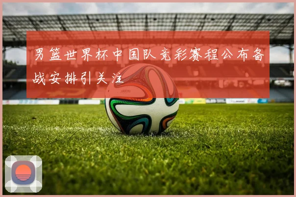 男篮世界杯中国队竞彩赛程公布备战安排引关注