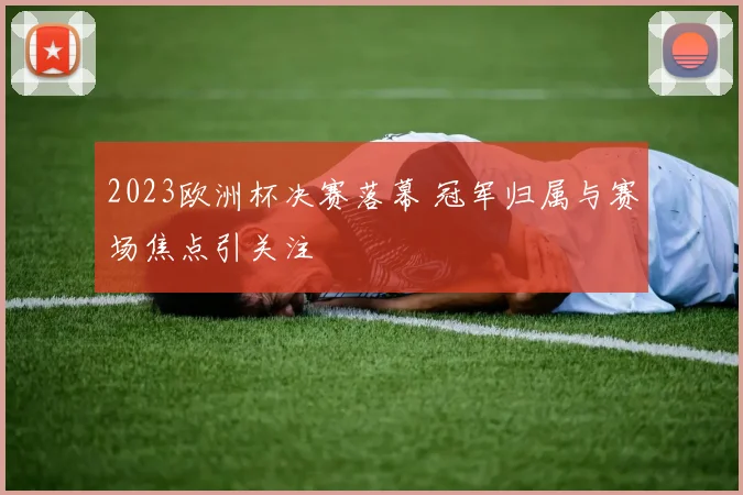 2023欧洲杯决赛落幕 冠军归属与赛场焦点引关注