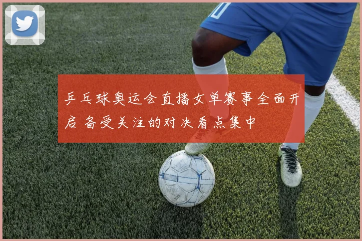 乒乓球奥运会直播女单赛事全面开启 备受关注的对决看点集中