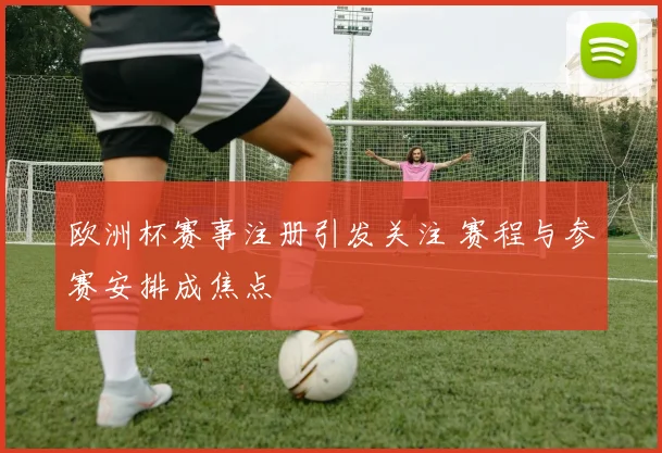 欧洲杯赛事注册引发关注 赛程与参赛安排成焦点