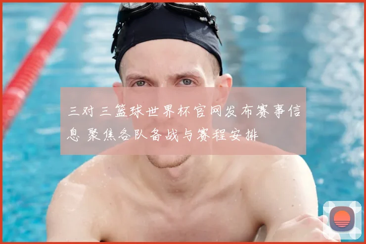 三对三篮球世界杯官网发布赛事信息 聚焦各队备战与赛程安排