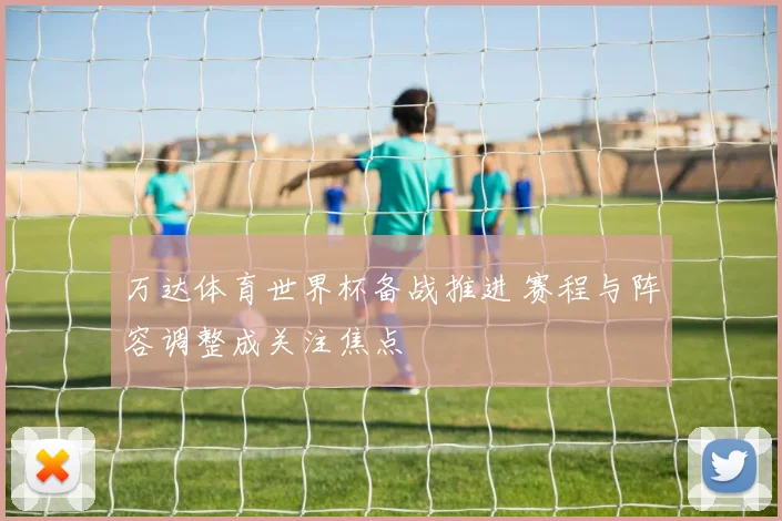 万达体育世界杯备战推进 赛程与阵容调整成关注焦点
