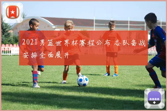 2021男篮世界杯赛程公布 各队备战安排全面展开