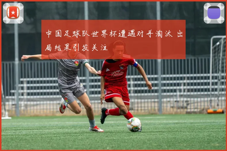 中国足球队世界杯遭遇对手淘汰 出局结果引发关注