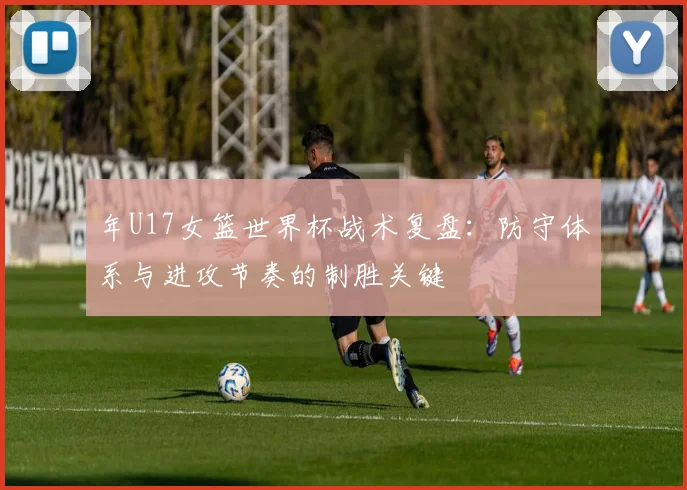 年U17女篮世界杯战术复盘：防守体系与进攻节奏的制胜关键