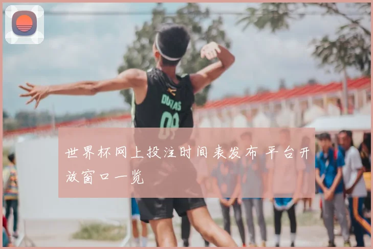 世界杯网上投注时间表发布 平台开放窗口一览