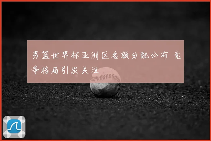 男篮世界杯亚洲区名额分配公布 竞争格局引发关注