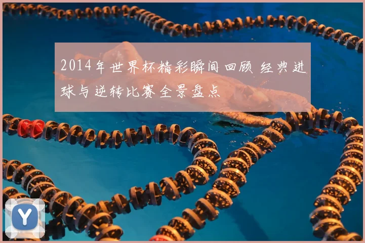 2014年世界杯精彩瞬间回顾 经典进球与逆转比赛全景盘点