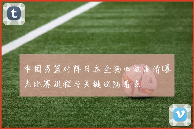 中国男篮对阵日本全场回放高清曝光比赛进程与关键攻防看点