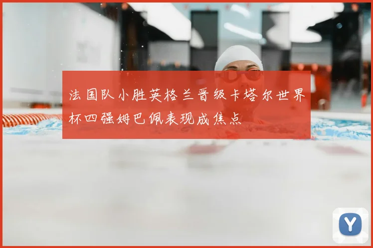 法国队小胜英格兰晋级卡塔尔世界杯四强姆巴佩表现成焦点