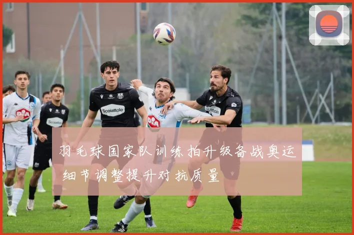 羽毛球国家队训练拍升级备战奥运 细节调整提升对抗质量