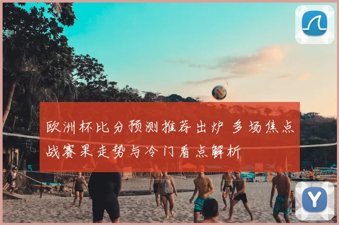 欧洲杯比分预测推荐出炉 多场焦点战赛果走势与冷门看点解析