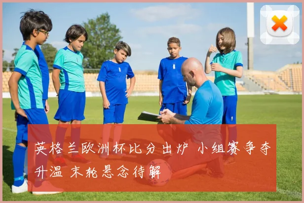 英格兰欧洲杯比分出炉 小组赛争夺升温 末轮悬念待解