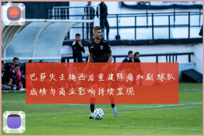 巴萨失去梅西后重建阵痛加剧 球队成绩与商业影响持续显现