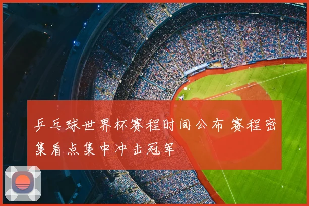 乒乓球世界杯赛程时间公布 赛程密集看点集中冲击冠军