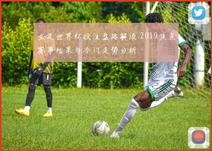 女足世界杯投注盘路解读 2019焦点赛事结果与冷门走势分析