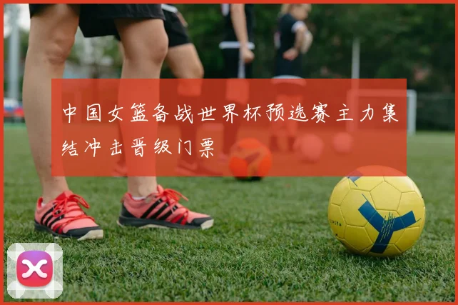 中国女篮备战世界杯预选赛主力集结冲击晋级门票
