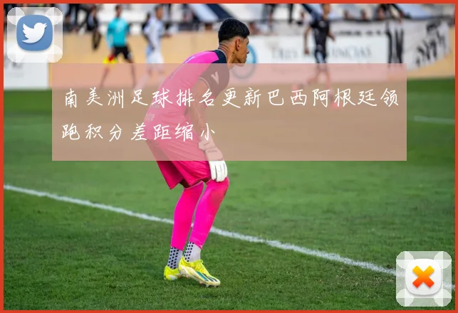 南美洲足球排名更新巴西阿根廷领跑积分差距缩小