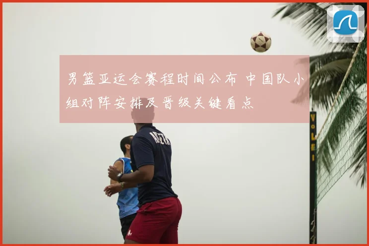 男篮亚运会赛程时间公布 中国队小组对阵安排及晋级关键看点