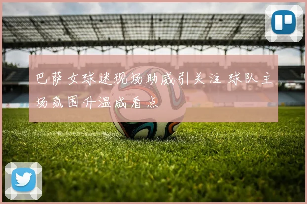 巴萨女球迷现场助威引关注 球队主场氛围升温成看点