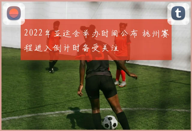 2022年亚运会举办时间公布 杭州赛程进入倒计时备受关注