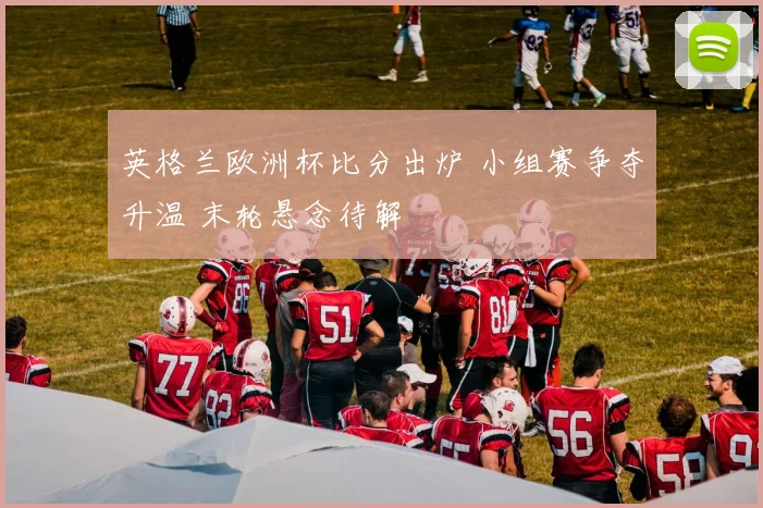 英格兰欧洲杯比分出炉 小组赛争夺升温 末轮悬念待解