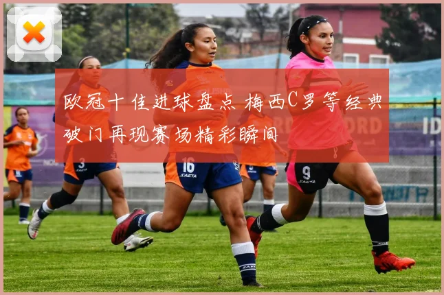 欧冠十佳进球盘点 梅西C罗等经典破门再现赛场精彩瞬间