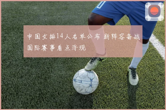 中国女排14人名单公布 新阵容备战国际赛事看点浮现