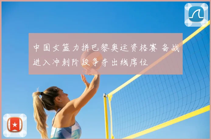 中国女篮力拼巴黎奥运资格赛 备战进入冲刺阶段争夺出线席位