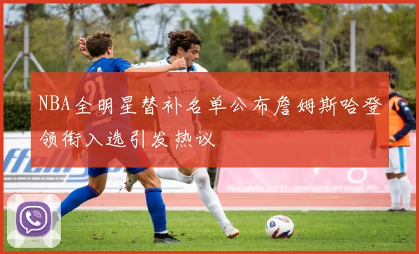 NBA全明星替补名单公布詹姆斯哈登领衔入选引发热议