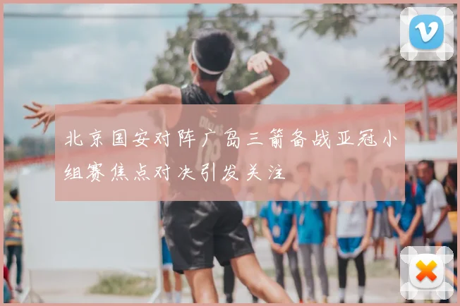 北京国安对阵广岛三箭备战亚冠小组赛焦点对决引发关注