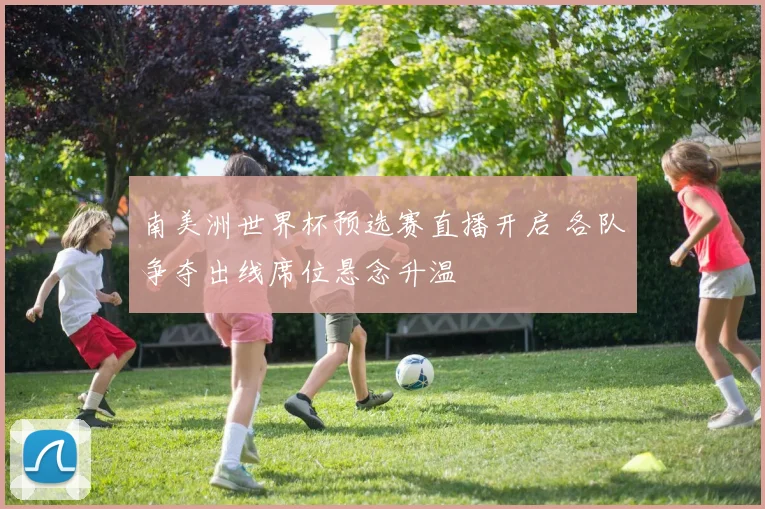 南美洲世界杯预选赛直播开启 各队争夺出线席位悬念升温