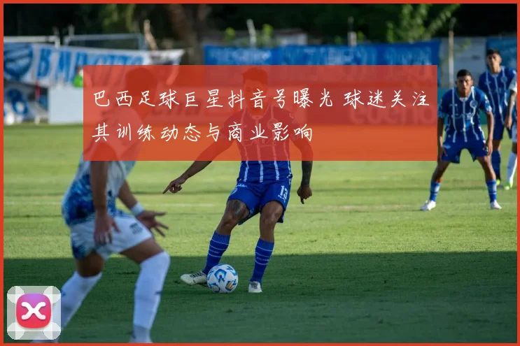 巴西足球巨星抖音号曝光 球迷关注其训练动态与商业影响