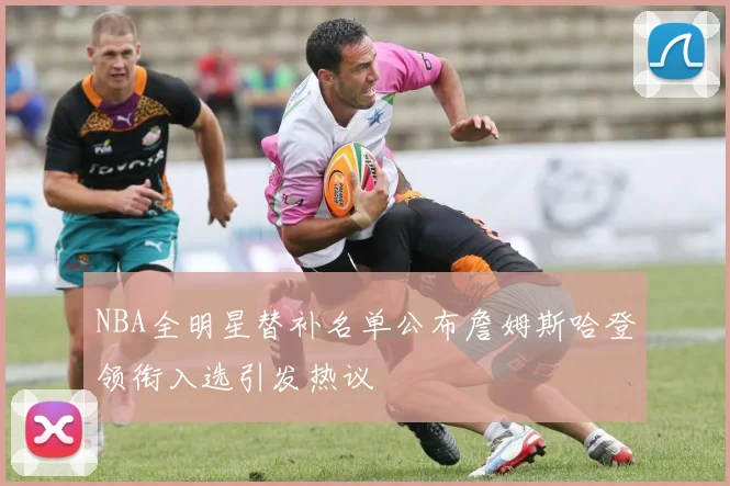 NBA全明星替补名单公布詹姆斯哈登领衔入选引发热议