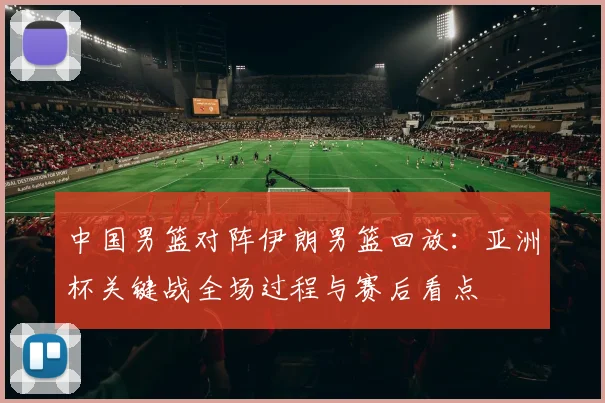 中国男篮对阵伊朗男篮回放:亚洲杯关键战全场过程与赛后看点