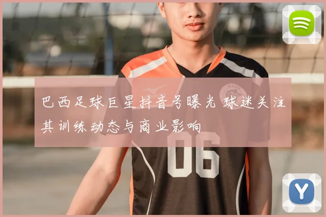 巴西足球巨星抖音号曝光 球迷关注其训练动态与商业影响