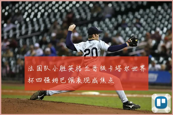 法国队小胜英格兰晋级卡塔尔世界杯四强姆巴佩表现成焦点