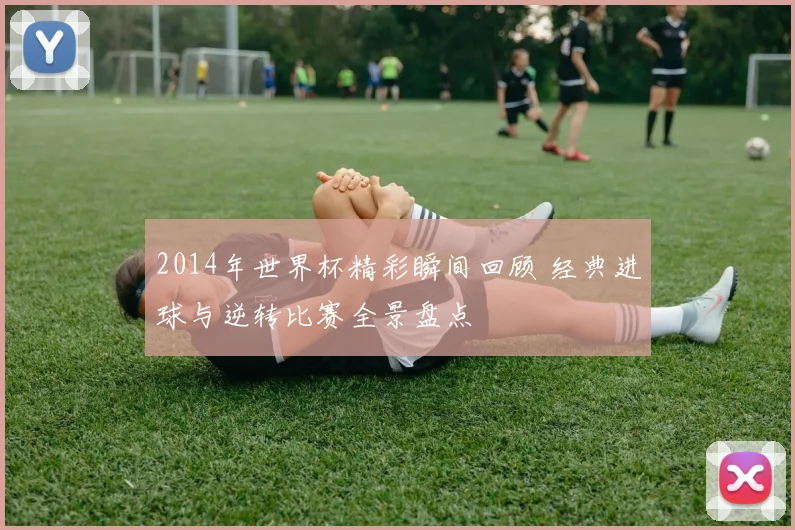 2014年世界杯精彩瞬间回顾 经典进球与逆转比赛全景盘点