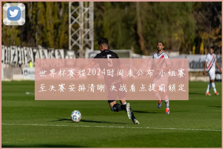 世界杯赛程2024时间表公布 小组赛至决赛安排清晰 决战看点提前锁定