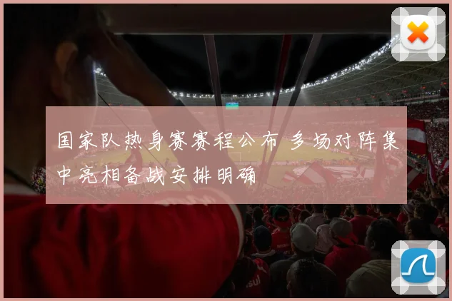 国家队热身赛赛程公布 多场对阵集中亮相备战安排明确
