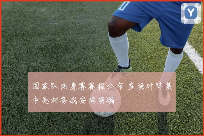 国家队热身赛赛程公布 多场对阵集中亮相备战安排明确