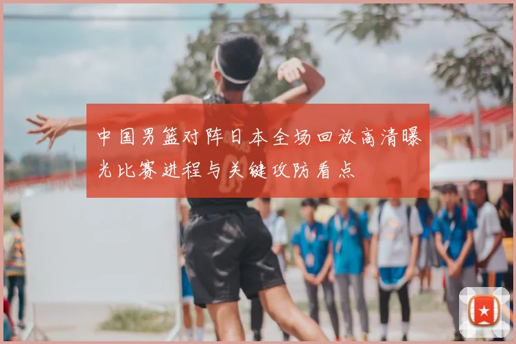 中国男篮对阵日本全场回放高清曝光比赛进程与关键攻防看点