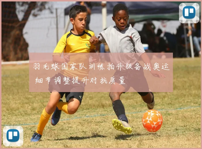 羽毛球国家队训练拍升级备战奥运 细节调整提升对抗质量