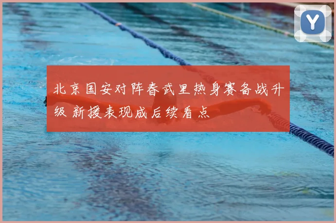 北京国安对阵春武里热身赛备战升级 新援表现成后续看点