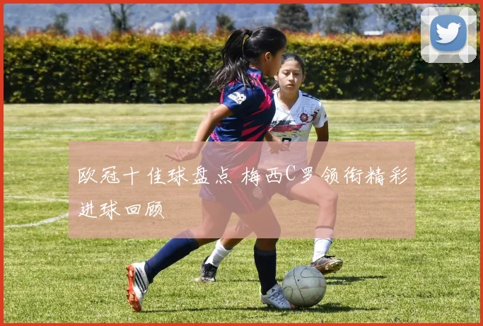 欧冠十佳球盘点 梅西C罗领衔精彩进球回顾