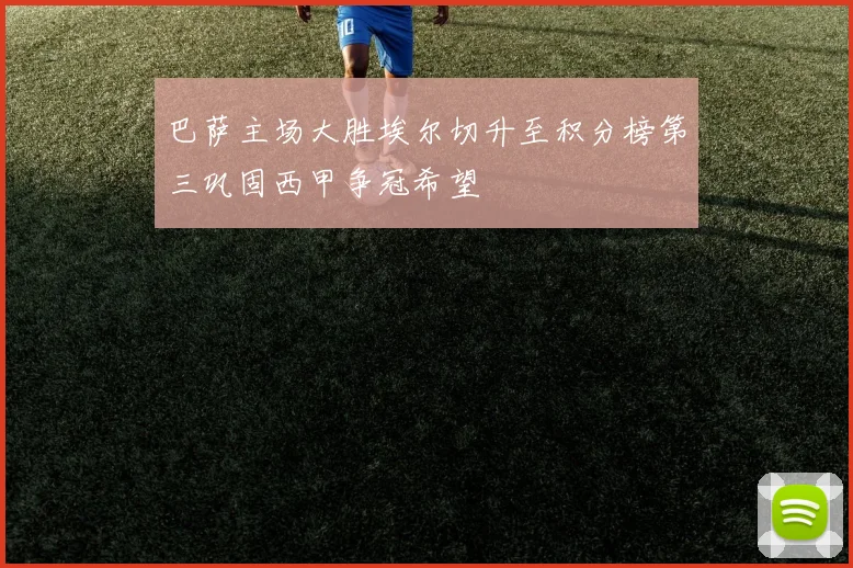 巴萨主场大胜埃尔切升至积分榜第三巩固西甲争冠希望