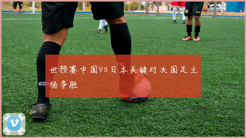 世预赛中国vs日本关键对决国足主场争胜