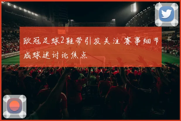 欧冠足球2鞋带引发关注 赛事细节成球迷讨论焦点